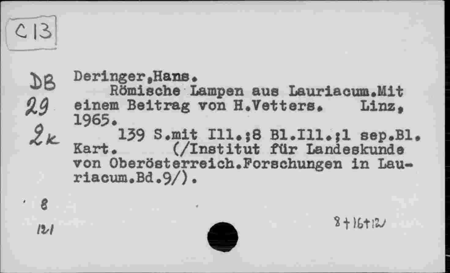 ﻿№ 2*.
Deringer »Hans•
Römische Lampen aus Lauriacum.Mit einem Beitrag von H.Vetters. Linz, 1965.
139 S.mit Ill.;8 Bl.Ill.jl sep.Bl Kart» (/Institut für Landeskunde von Oberösterreich.Forschungen in Lau-riacum.Bd.9/)•
' в
IM
